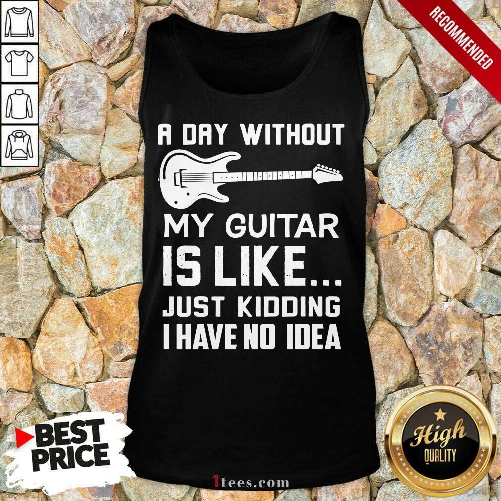 Good A Day Without My Guitar Is Like Just Kidding I Have No Idea Tank Top